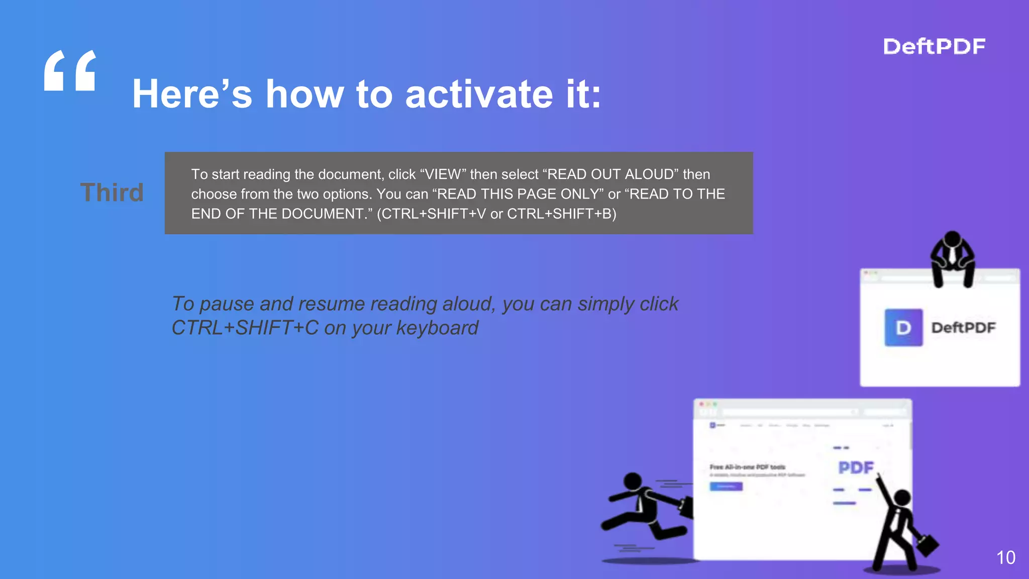 “
10
Here’s how to activate it:
Third
To start reading the document, click “VIEW” then select “READ OUT ALOUD” then
choose from the two options. You can “READ THIS PAGE ONLY” or “READ TO THE
END OF THE DOCUMENT.” (CTRL+SHIFT+V or CTRL+SHIFT+B)
To pause and resume reading aloud, you can simply click
CTRL+SHIFT+C on your keyboard
 