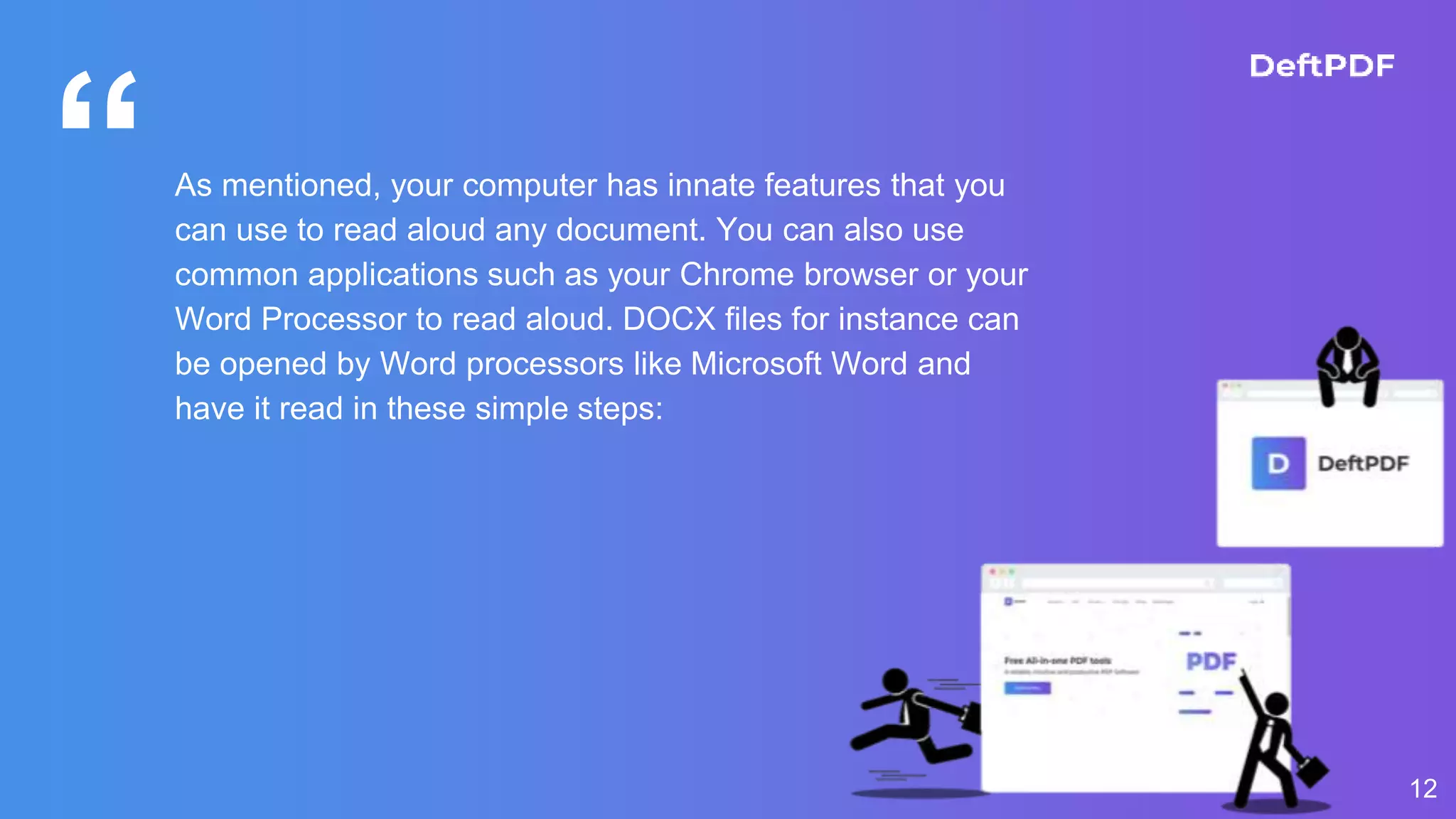 “As mentioned, your computer has innate features that you
can use to read aloud any document. You can also use
common applications such as your Chrome browser or your
Word Processor to read aloud. DOCX files for instance can
be opened by Word processors like Microsoft Word and
have it read in these simple steps:
12
 