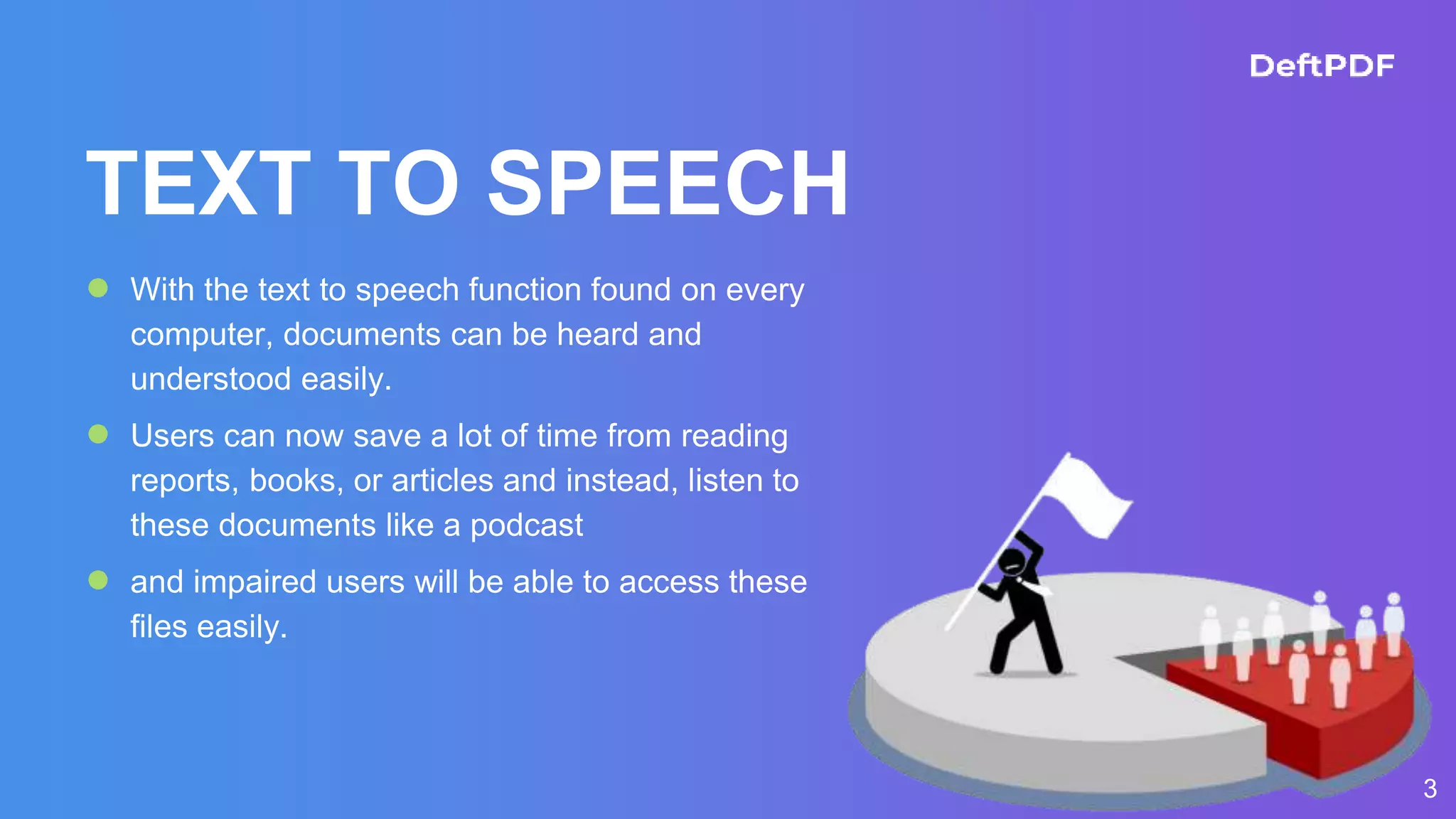 3
TEXT TO SPEECH
● With the text to speech function found on every
computer, documents can be heard and
understood easily.
● Users can now save a lot of time from reading
reports, books, or articles and instead, listen to
these documents like a podcast
● and impaired users will be able to access these
files easily.
 
