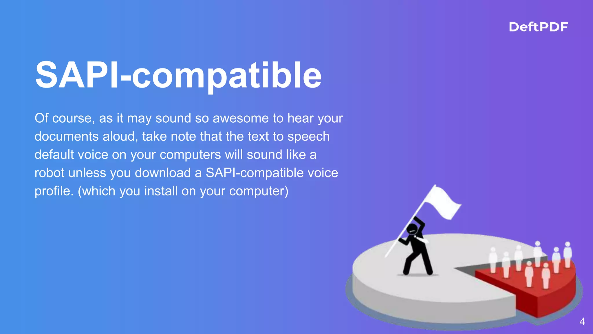 4
SAPI-compatible
Of course, as it may sound so awesome to hear your
documents aloud, take note that the text to speech
default voice on your computers will sound like a
robot unless you download a SAPI-compatible voice
profile. (which you install on your computer)
 
