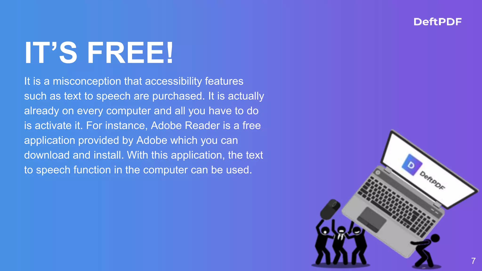 IT’S FREE!
It is a misconception that accessibility features
such as text to speech are purchased. It is actually
already on every computer and all you have to do
is activate it. For instance, Adobe Reader is a free
application provided by Adobe which you can
download and install. With this application, the text
to speech function in the computer can be used.
7
 