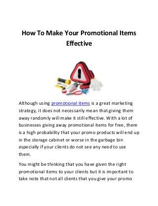 How To Make Your Promotional Items
Effective

Although using promotional items is a great marketing
strategy, it does not necessarily mean that giving them
away randomly will make it still effective. With a lot of
businesses giving away promotional items for free, there
is a high probability that your promo products will end up
in the storage cabinet or worse in the garbage bin
especially if your clients do not see any need to use
them.
You might be thinking that you have given the right
promotional items to your clients but it is important to
take note that not all clients that you give your promo

 