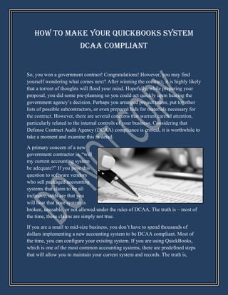 How to Make Your QuickBooks System
                         DCAA Compliant


So, you won a government contract! Congratulations! However, you may find
yourself wondering what comes next? After winning the contract, it is highly likely
that a torrent of thoughts will flood your mind. Hopefully, while preparing your
proposal, you did some pre-planning so you could act quickly upon hearing the
government agency’s decision. Perhaps you arranged project teams, put together
lists of possible subcontractors, or even prepared bids for materials necessary for
the contract. However, there are several concerns that warrant careful attention,
particularly related to the internal controls of your business. Considering that
Defense Contract Audit Agency (DCAA) compliance is critical, it is worthwhile to
take a moment and examine this in detail.

A primary concern of a new
government contractor is, “will
my current accounting system
be adequate?” If you pose this
question to software vendors
who sell packaged accounting
systems that claim to be all
inclusive, odds are that you
will hear that your system is
broken, unusable, or not allowed under the rules of DCAA. The truth is – most of
the time, these claims are simply not true.

If you are a small to mid-size business, you don’t have to spend thousands of
dollars implementing a new accounting system to be DCAA compliant. Most of
the time, you can configure your existing system. If you are using QuickBooks,
which is one of the most common accounting systems, there are predefined steps
that will allow you to maintain your current system and records. The truth is,
 