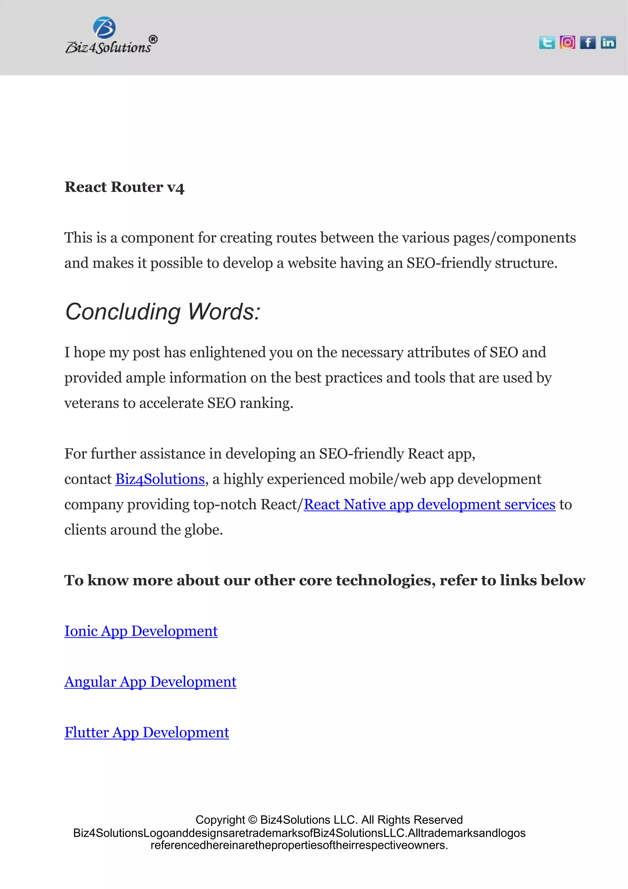 Copyright © Biz4Solutions LLC. All Rights Reserved
Biz4SolutionsLogoanddesignsaretrademarksofBiz4SolutionsLLC.Alltrademarksandlogos
referencedhereinarethepropertiesoftheirrespectiveowners.
React Router v4
This is a component for creating routes between the various pages/components
and makes it possible to develop a website having an SEO-friendly structure.
Concluding Words:
I hope my post has enlightened you on the necessary attributes of SEO and
provided ample information on the best practices and tools that are used by
veterans to accelerate SEO ranking.
For further assistance in developing an SEO-friendly React app,
contact Biz4Solutions, a highly experienced mobile/web app development
company providing top-notch React/React Native app development services to
clients around the globe.
To know more about our other core technologies, refer to links below
Ionic App Development
Angular App Development
Flutter App Development
 