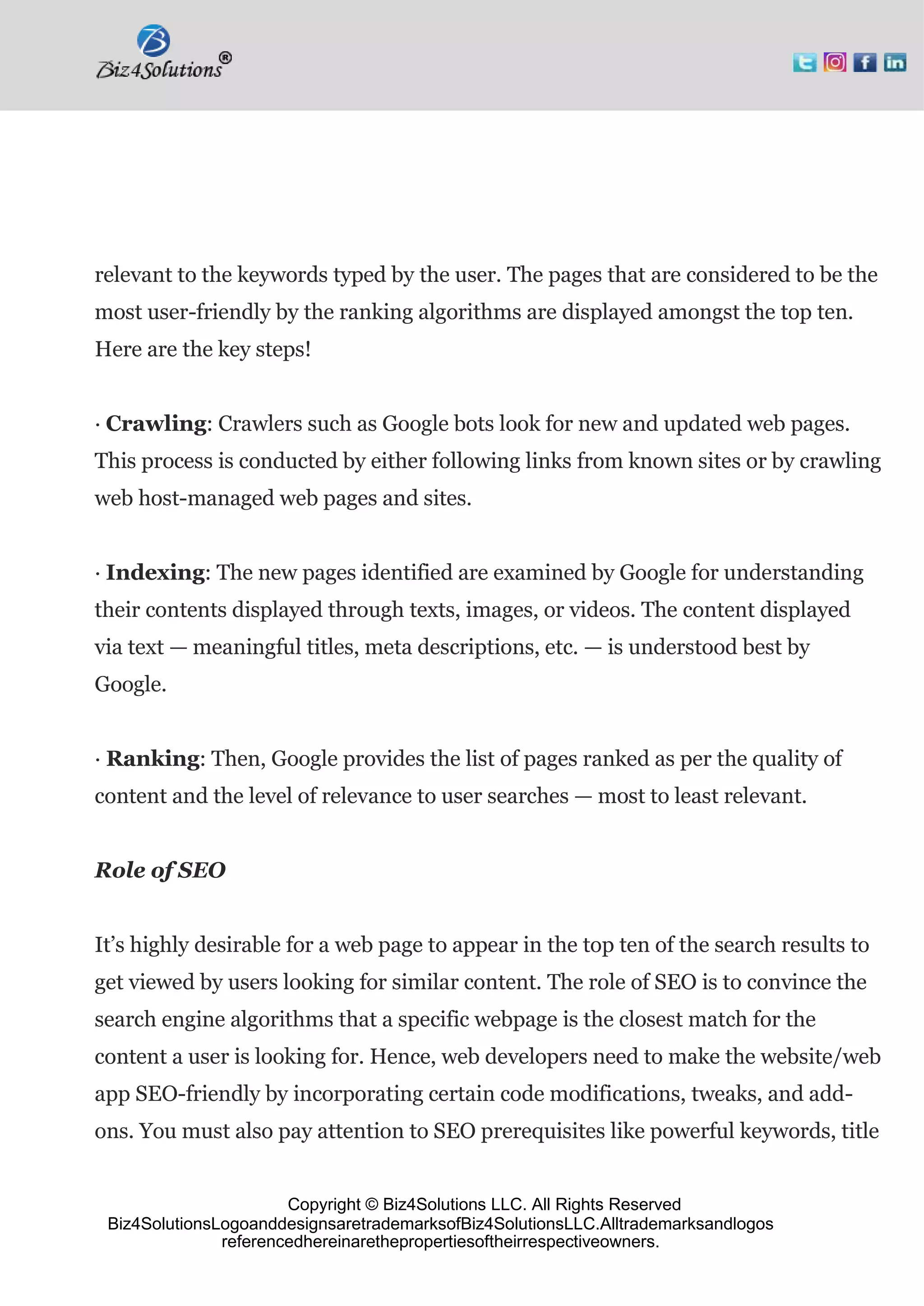 Copyright © Biz4Solutions LLC. All Rights Reserved
Biz4SolutionsLogoanddesignsaretrademarksofBiz4SolutionsLLC.Alltrademarksandlogos
referencedhereinarethepropertiesoftheirrespectiveowners.
relevant to the keywords typed by the user. The pages that are considered to be the
most user-friendly by the ranking algorithms are displayed amongst the top ten.
Here are the key steps!
· Crawling: Crawlers such as Google bots look for new and updated web pages.
This process is conducted by either following links from known sites or by crawling
web host-managed web pages and sites.
· Indexing: The new pages identified are examined by Google for understanding
their contents displayed through texts, images, or videos. The content displayed
via text — meaningful titles, meta descriptions, etc. — is understood best by
Google.
· Ranking: Then, Google provides the list of pages ranked as per the quality of
content and the level of relevance to user searches — most to least relevant.
Role of SEO
It’s highly desirable for a web page to appear in the top ten of the search results to
get viewed by users looking for similar content. The role of SEO is to convince the
search engine algorithms that a specific webpage is the closest match for the
content a user is looking for. Hence, web developers need to make the website/web
app SEO-friendly by incorporating certain code modifications, tweaks, and add-
ons. You must also pay attention to SEO prerequisites like powerful keywords, title
 