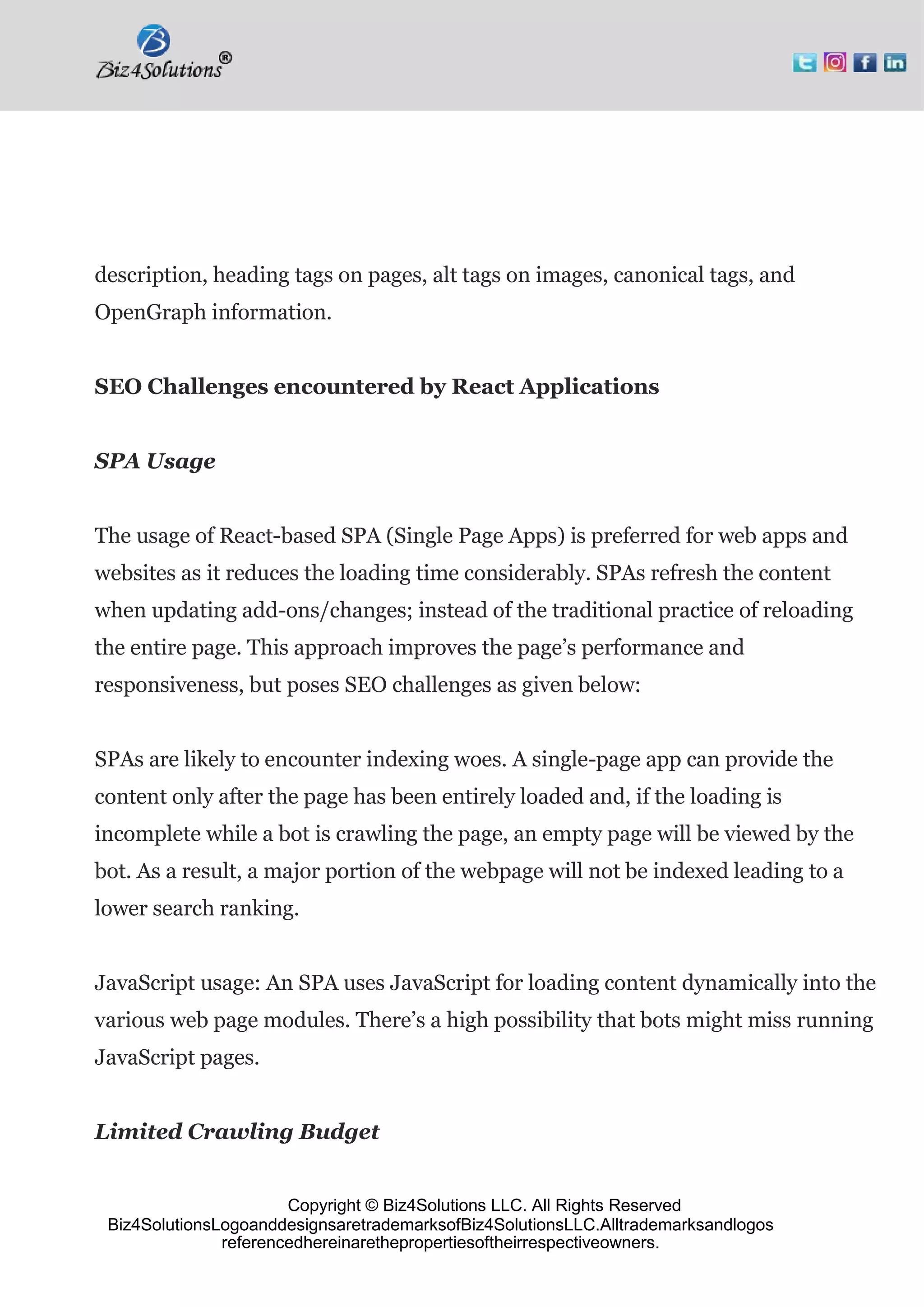 Copyright © Biz4Solutions LLC. All Rights Reserved
Biz4SolutionsLogoanddesignsaretrademarksofBiz4SolutionsLLC.Alltrademarksandlogos
referencedhereinarethepropertiesoftheirrespectiveowners.
description, heading tags on pages, alt tags on images, canonical tags, and
OpenGraph information.
SEO Challenges encountered by React Applications
SPA Usage
The usage of React-based SPA (Single Page Apps) is preferred for web apps and
websites as it reduces the loading time considerably. SPAs refresh the content
when updating add-ons/changes; instead of the traditional practice of reloading
the entire page. This approach improves the page’s performance and
responsiveness, but poses SEO challenges as given below:
SPAs are likely to encounter indexing woes. A single-page app can provide the
content only after the page has been entirely loaded and, if the loading is
incomplete while a bot is crawling the page, an empty page will be viewed by the
bot. As a result, a major portion of the webpage will not be indexed leading to a
lower search ranking.
JavaScript usage: An SPA uses JavaScript for loading content dynamically into the
various web page modules. There’s a high possibility that bots might miss running
JavaScript pages.
Limited Crawling Budget
 