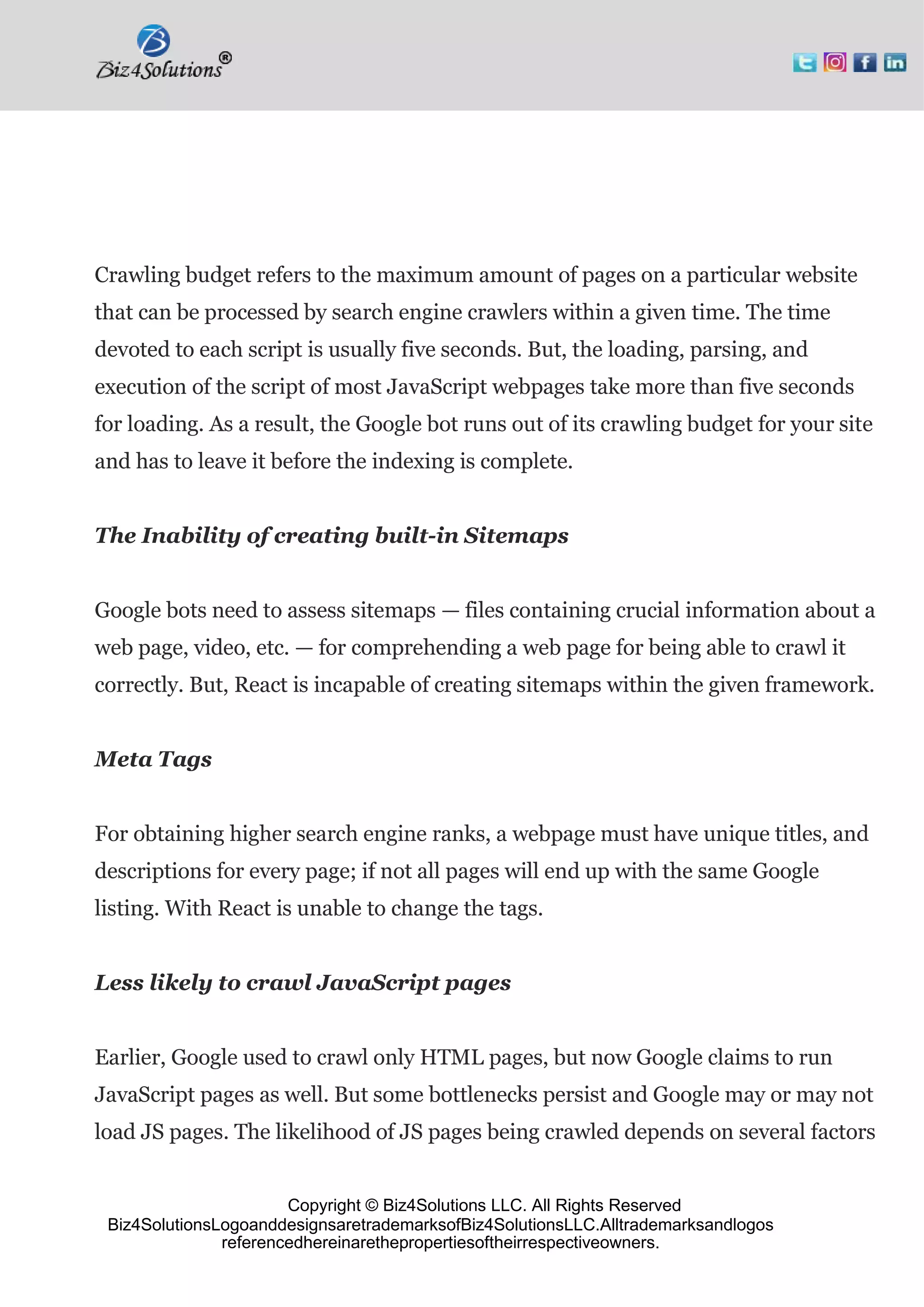 Copyright © Biz4Solutions LLC. All Rights Reserved
Biz4SolutionsLogoanddesignsaretrademarksofBiz4SolutionsLLC.Alltrademarksandlogos
referencedhereinarethepropertiesoftheirrespectiveowners.
Crawling budget refers to the maximum amount of pages on a particular website
that can be processed by search engine crawlers within a given time. The time
devoted to each script is usually five seconds. But, the loading, parsing, and
execution of the script of most JavaScript webpages take more than five seconds
for loading. As a result, the Google bot runs out of its crawling budget for your site
and has to leave it before the indexing is complete.
The Inability of creating built-in Sitemaps
Google bots need to assess sitemaps — files containing crucial information about a
web page, video, etc. — for comprehending a web page for being able to crawl it
correctly. But, React is incapable of creating sitemaps within the given framework.
Meta Tags
For obtaining higher search engine ranks, a webpage must have unique titles, and
descriptions for every page; if not all pages will end up with the same Google
listing. With React is unable to change the tags.
Less likely to crawl JavaScript pages
Earlier, Google used to crawl only HTML pages, but now Google claims to run
JavaScript pages as well. But some bottlenecks persist and Google may or may not
load JS pages. The likelihood of JS pages being crawled depends on several factors
 