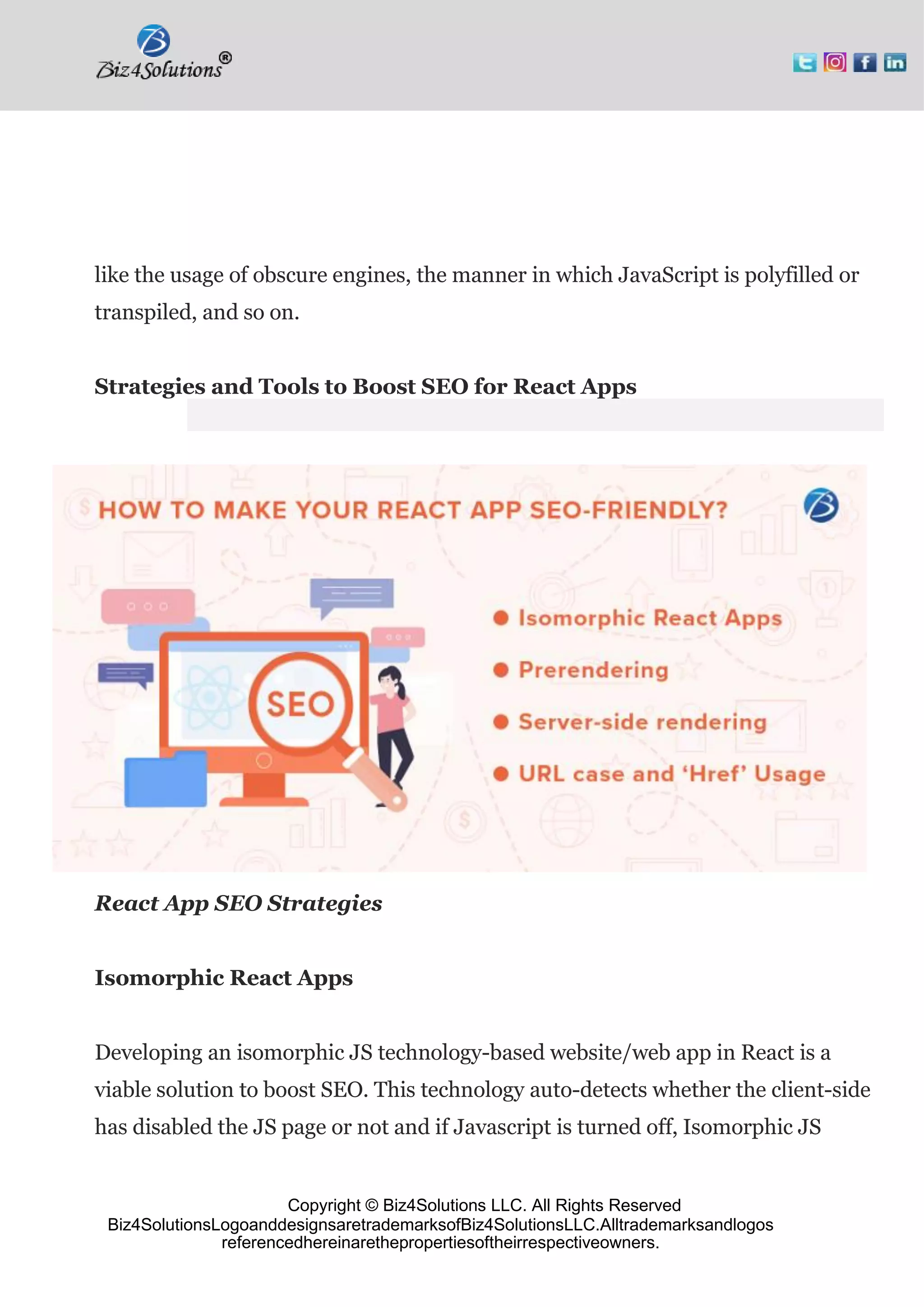 Copyright © Biz4Solutions LLC. All Rights Reserved
Biz4SolutionsLogoanddesignsaretrademarksofBiz4SolutionsLLC.Alltrademarksandlogos
referencedhereinarethepropertiesoftheirrespectiveowners.
like the usage of obscure engines, the manner in which JavaScript is polyfilled or
transpiled, and so on.
Strategies and Tools to Boost SEO for React Apps
React App SEO Strategies
Isomorphic React Apps
Developing an isomorphic JS technology-based website/web app in React is a
viable solution to boost SEO. This technology auto-detects whether the client-side
has disabled the JS page or not and if Javascript is turned off, Isomorphic JS
 