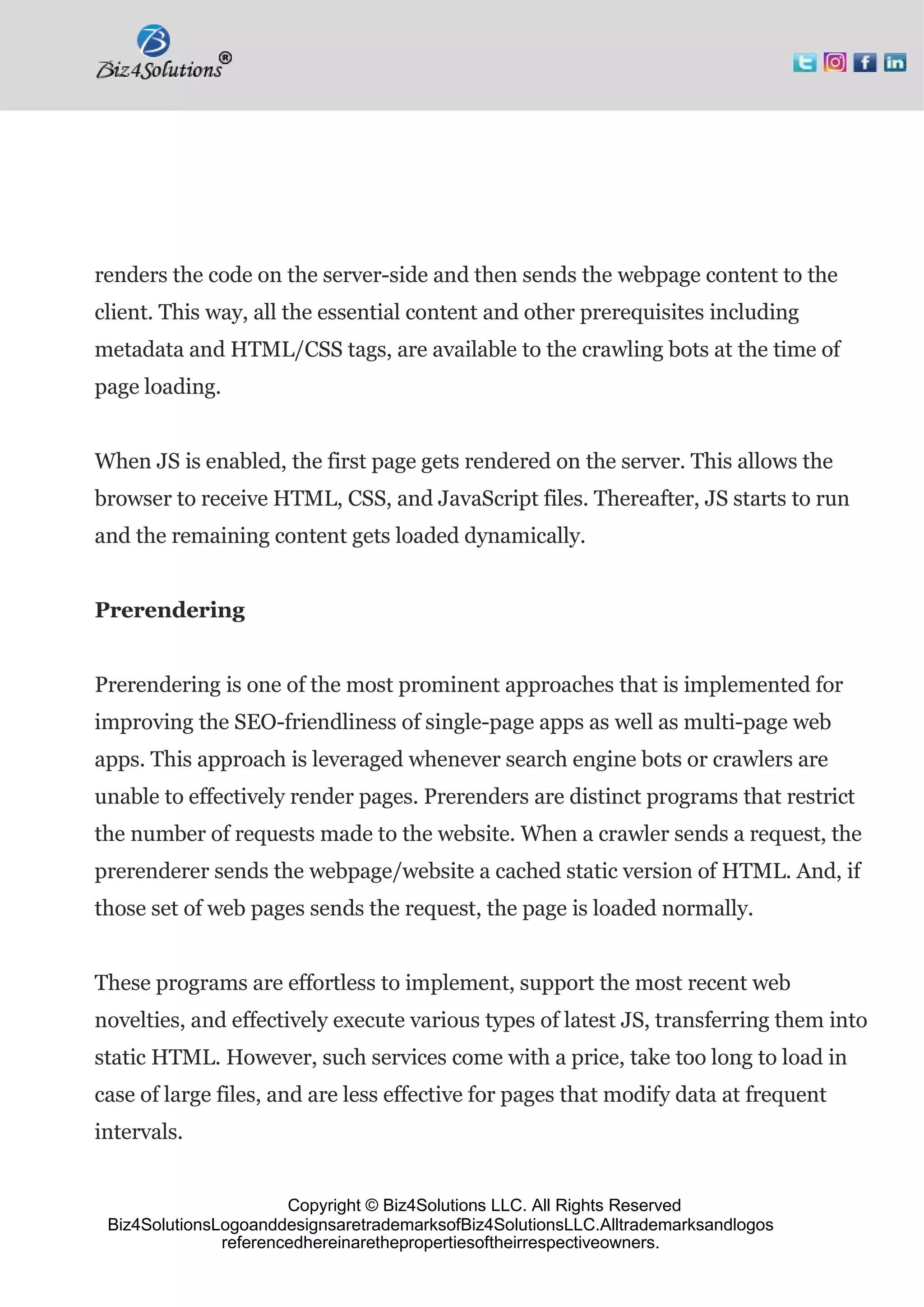 Copyright © Biz4Solutions LLC. All Rights Reserved
Biz4SolutionsLogoanddesignsaretrademarksofBiz4SolutionsLLC.Alltrademarksandlogos
referencedhereinarethepropertiesoftheirrespectiveowners.
renders the code on the server-side and then sends the webpage content to the
client. This way, all the essential content and other prerequisites including
metadata and HTML/CSS tags, are available to the crawling bots at the time of
page loading.
When JS is enabled, the first page gets rendered on the server. This allows the
browser to receive HTML, CSS, and JavaScript files. Thereafter, JS starts to run
and the remaining content gets loaded dynamically.
Prerendering
Prerendering is one of the most prominent approaches that is implemented for
improving the SEO-friendliness of single-page apps as well as multi-page web
apps. This approach is leveraged whenever search engine bots or crawlers are
unable to effectively render pages. Prerenders are distinct programs that restrict
the number of requests made to the website. When a crawler sends a request, the
prerenderer sends the webpage/website a cached static version of HTML. And, if
those set of web pages sends the request, the page is loaded normally.
These programs are effortless to implement, support the most recent web
novelties, and effectively execute various types of latest JS, transferring them into
static HTML. However, such services come with a price, take too long to load in
case of large files, and are less effective for pages that modify data at frequent
intervals.
 