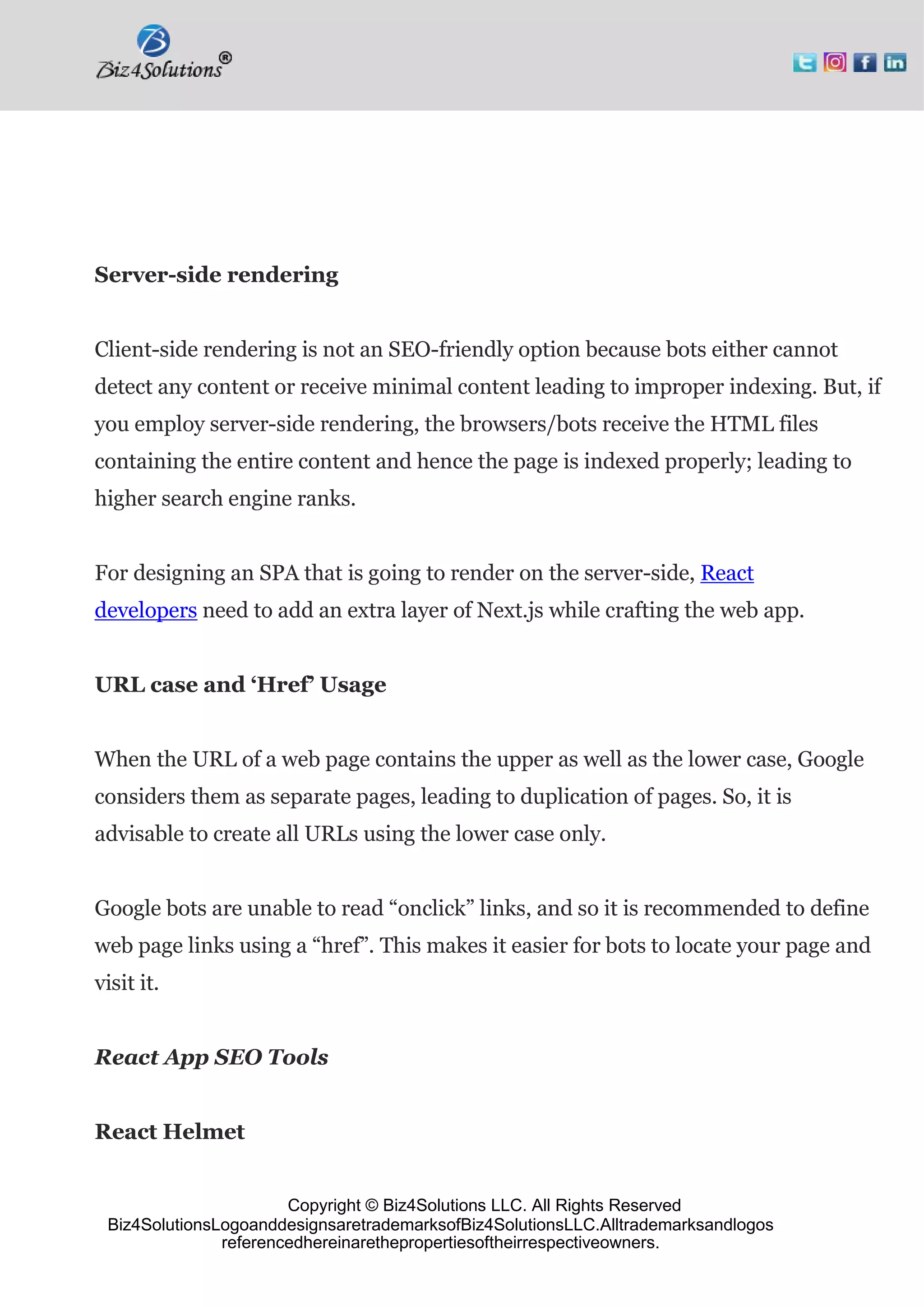 Copyright © Biz4Solutions LLC. All Rights Reserved
Biz4SolutionsLogoanddesignsaretrademarksofBiz4SolutionsLLC.Alltrademarksandlogos
referencedhereinarethepropertiesoftheirrespectiveowners.
Server-side rendering
Client-side rendering is not an SEO-friendly option because bots either cannot
detect any content or receive minimal content leading to improper indexing. But, if
you employ server-side rendering, the browsers/bots receive the HTML files
containing the entire content and hence the page is indexed properly; leading to
higher search engine ranks.
For designing an SPA that is going to render on the server-side, React
developers need to add an extra layer of Next.js while crafting the web app.
URL case and ‘Href’ Usage
When the URL of a web page contains the upper as well as the lower case, Google
considers them as separate pages, leading to duplication of pages. So, it is
advisable to create all URLs using the lower case only.
Google bots are unable to read “onclick” links, and so it is recommended to define
web page links using a “href”. This makes it easier for bots to locate your page and
visit it.
React App SEO Tools
React Helmet
 