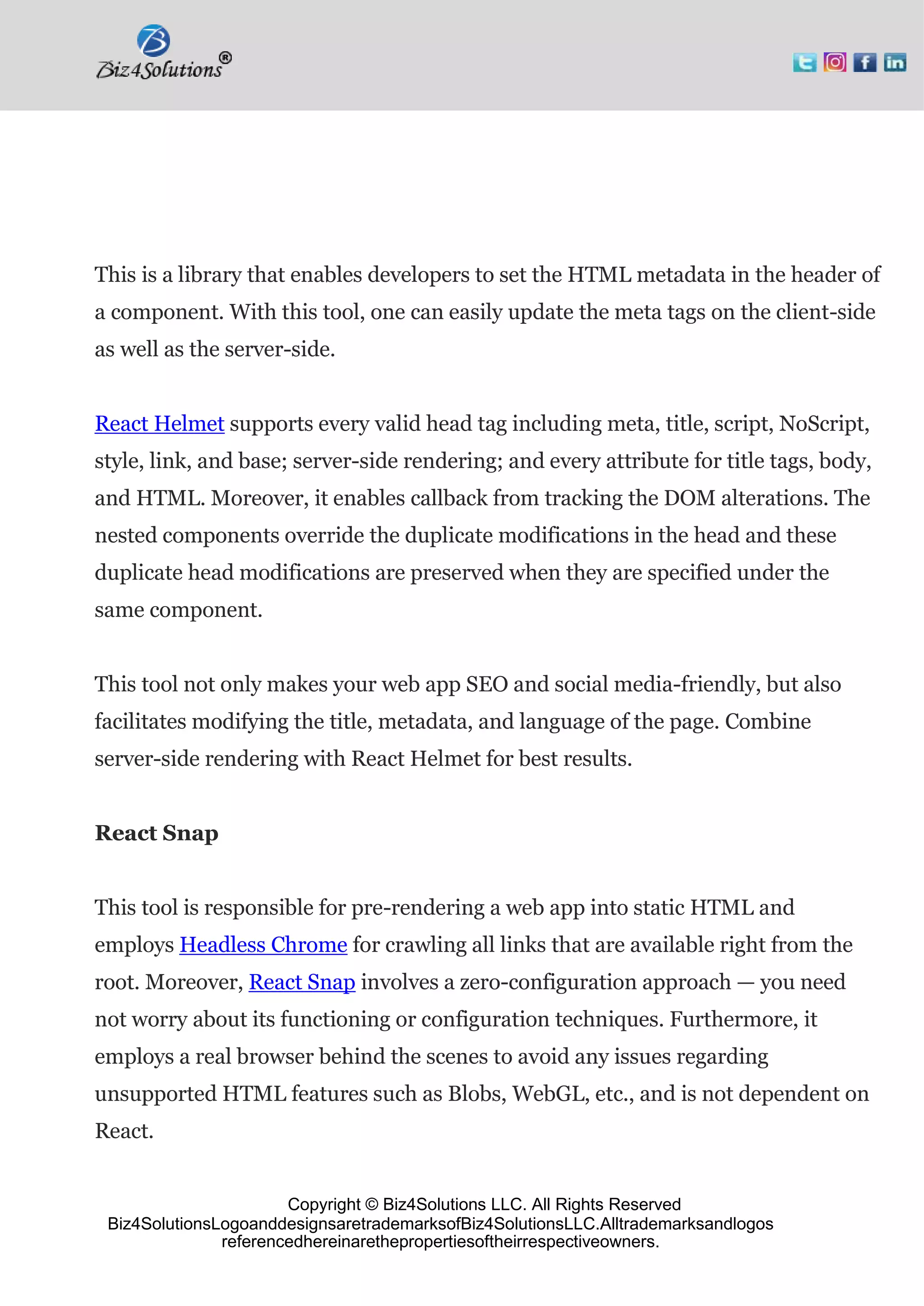 Copyright © Biz4Solutions LLC. All Rights Reserved
Biz4SolutionsLogoanddesignsaretrademarksofBiz4SolutionsLLC.Alltrademarksandlogos
referencedhereinarethepropertiesoftheirrespectiveowners.
This is a library that enables developers to set the HTML metadata in the header of
a component. With this tool, one can easily update the meta tags on the client-side
as well as the server-side.
React Helmet supports every valid head tag including meta, title, script, NoScript,
style, link, and base; server-side rendering; and every attribute for title tags, body,
and HTML. Moreover, it enables callback from tracking the DOM alterations. The
nested components override the duplicate modifications in the head and these
duplicate head modifications are preserved when they are specified under the
same component.
This tool not only makes your web app SEO and social media-friendly, but also
facilitates modifying the title, metadata, and language of the page. Combine
server-side rendering with React Helmet for best results.
React Snap
This tool is responsible for pre-rendering a web app into static HTML and
employs Headless Chrome for crawling all links that are available right from the
root. Moreover, React Snap involves a zero-configuration approach — you need
not worry about its functioning or configuration techniques. Furthermore, it
employs a real browser behind the scenes to avoid any issues regarding
unsupported HTML features such as Blobs, WebGL, etc., and is not dependent on
React.
 