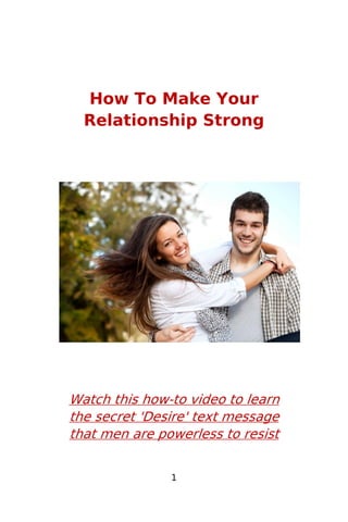 1
How To Make Your
Relationship Strong
Watch this how-to video to learn
the secret 'Desire' text message
that men are powerless to resist
 