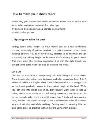 How to make your shoes taller 
In this file, you can ref free useful materials about how to make your 
shoes taller and other materials for taller tips. 
If you need free ebook: top 12 secrets to grow taller 
pls visit: tallertips.com 
I. Tips to grow taller for you! 
Adding some extra height to your frame can be a real confidence 
booster, especially if you're headed to a job interview or important 
meeting at work. You don't have to buy stilettos to do the trick, though 
-- instead, try adding height to footwear that's already in your closet. 
That may seem like mission impossible, but with the right insert, you 
can get some extra height and no one will be the wiser. 
Get a Lift 
Lifts are an easy way to temporarily add extra height to your shoes. 
These inserts slip inside your footwear and offer anywhere from 1 to 3 
inches of additional height. They have a shape similar to a wedge shoe 
as the insert gradually slopes to its greatest height at the heel. While 
you can slip lifts inside any shoe, they usually work best in lace-up 
styles, which more easily and comfortably accommodate the insert. To 
be on the safe side, don't use a lift more than 1-inch tall in a low-top 
shoe, and be sure there's enough space at the heel with the lift inserted 
so you don't step out while walking. Getting used to wearing lifts can 
take some time, so practice in them before using them outside. 
Performance review phrases comments/ free download examples Page 1 
 