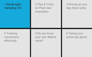 5.Do you know
your user lifetime
value?
6.Taking your
social app global
4.Tracking
conversions
effectively
1.Social apps
marketing 101
2.Tips & Tricks
for Paid User
Acquisition
3.Driving up your
App Store ranks
 