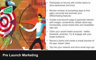 Pre Launch Marketing
• Participate on forums with similar topics to
drive awareness and buzz
• Monitor reviews of competing apps to find
gaps; pre-empt and promote your
differentiating features
• Create a pre launch page to generate interest
with images, screenshots, details about app
functionality, social media links and newsletter
sign ups
• Claim your social media accounts - twitter,
facebook, pinterest. Try & engage with your
target audience
• Record a demo and create a sneak preview of
the app, teaser video
• Tap into your network and drive email sign-ups
 