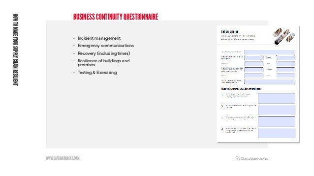 WWW.DATABARRACKS.COM
BUSINESS CONTINUITY QUESTIONNAIRE
HOW
TO
MAKE
YOUR
SUPPLY
CHAIN
RESILIENT
• Incident management
• Emergency communications
• Recovery (including times)
• Resilience of buildings and
premises
• Testing & Exercising
 