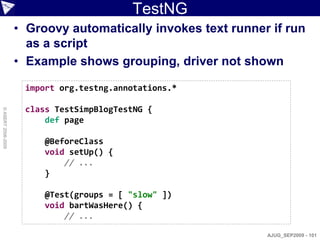 TestNG
                    • Groovy automatically invokes text runner if run
                      as a script
                    • Example shows grouping, driver not shown

                     import org.testng.annotations.*

                     class TestSimpBlogTestNG {
© ASERT 2006-2009




                         def page

                         @BeforeClass
                         void setUp() {
                             // ...
                         }

                         @Test(groups = [ "slow" ])
                         void bartWasHere() {
                             // ...

                                                              AJUG_SEP2009 - 101
 