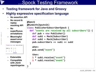 ...Spock Testing Framework
                    • Testing framework for Java and Groovy
                    • Highly expressive specification language
                       – No assertion API
                       – No record &
                         replay          @Speck
                         mocking API     @RunWith(Sputnik)
                       – No              class PublisherSubscriberSpeck {
                         superfluous       def "events are received by all subscribers"() {
© ASERT 2006-2009




                         annotations         def pub = new Publisher()
                       – Meaningful          def sub1 = Mock(Subscriber)
                         assert error        def sub2 = Mock(Subscriber)
                         messages            pub.subscribers << sub1 << sub2

                                                 when:
                                                 pub.send("event")

                                                 then:
                       – Extensible              1 * sub1.receive("event")
                       – Compatible              1 * sub2.receive("event")
                         with JUnit          }
                         reportingwise   }
                                                                                AJUG_SEP2009 - 104
 