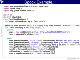 Spock Example...
                    import com.gargoylesoftware.htmlunit.WebClient
                    import spock.lang.*
                    import org.junit.runner.RunWith

                    @Speck ()
                    @RunWith (Sputnik)
                    class TestSimpBlogSpock {
                      def page, subheadings, para, form, result

                      @Unroll("When #author posts a #category blog with content '#content' it shoul
© ASERT 2006-2009




                      def "when creating a new blog entry"() {
                        given:
                          page = new WebClient().getPage('http://localhost:8080/postForm')
                          form = page.getFormByName('post')

                          when:
                            form.getInputByName('title').setValueAttribute("$author was here (and so
                            form.getSelectByName('category').getOptions().find { it.text == category
                            form.getSelectByName('author').getOptions().find { it.text == author }.se
                            form.getTextAreaByName('content').setText(content)
                            result = form.getInputByName('btnPost').click()
                            subheadings = result.getElementsByTagName('h3')
                            para = result.getByXPath('//TABLE//TR/TD/P')[0]
                    ...
                                                                                       AJUG_SEP2009 - 105
 