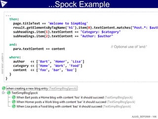 ...Spock Example
                    ...
                      then:
                        page.titleText == 'Welcome to SimpBlog'
                        result.getElementsByTagName('h1').item(0).textContent.matches("Post.*: $auth
                        subheadings.item(1).textContent == "Category: $category"
                        subheadings.item(2).textContent == "Author: $author"

                        and:
                                                                          // Optional use of 'and:'
                          para.textContent == content
© ASERT 2006-2009




                        where:
                          author   << ['Bart', 'Homer', 'Lisa']
                          category << ['Home', 'Work', 'Food']
                          content << ['foo', 'bar', 'baz']
                        }
                    }




                                                                                        AJUG_SEP2009 - 106
 