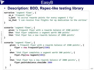 EasyB
                    • Description: BDD, Rspec-like testing library
                    narrative 'segment flown', {
                        as_a 'frequent flyer'
                        i_want 'to accrue rewards points for every segment I fly'
                        so_that 'I can receive free flights for my dedication to the airline'
                    }

                    scenario 'segment flown', {
                        given 'a frequent flyer with a rewards balance of 1500 points'
© ASERT 2006-2009




                        when 'that flyer completes a segment worth 500 points'
                        then 'that flyer has a new rewards balance of 2000 points'
                    }

                    scenario 'segment flown', {
                         given 'a frequent flyer with a rewards balance of 1500 points', {
                             flyer = new FrequentFlyer(1500)
                         }
                         when 'that flyer completes a segment worth 500 points', {
                             flyer.fly(new Segment(500))
                         }
                         then 'that flyer has a new rewards balance of 2000 points', {
                             flyer.pointsBalance.shouldBe 2000
                         }
                     }                                                               AJUG_SEP2009 - 107
 