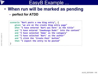 EasyB Example ...
                    • When run will be marked as pending
                      – perfect for ATDD

                      scenario "Bart posts a new blog entry", {
                          given "we are on the create blog entry page"
                          when "I have entered 'Bart was here' as the title"
                          and "I have entered 'Cowabunga Dude!' into the content"
                          and "I have selected 'Home' as the category"
© ASERT 2006-2009




                          and "I have selected 'Bart' as the author"
                          and "I click the 'Create Post' button"
                          then "I expect the entry to be posted"
                      }




                                                                                    AJUG_SEP2009 - 108
 