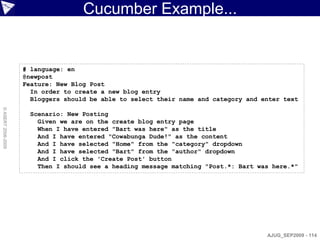 Cucumber Example...


                    # language: en
                    @newpost
                    Feature: New Blog Post
                      In order to create a new blog entry
                      Bloggers should be able to select their name and category and enter text
© ASERT 2006-2009




                      Scenario: New Posting
                        Given we are on the create blog entry page
                        When I have entered "Bart was here" as the title
                        And I have entered "Cowabunga Dude!" as the content
                        And I have selected "Home" from the "category" dropdown
                        And I have selected "Bart" from the "author" dropdown
                        And I click the 'Create Post' button
                        Then I should see a heading message matching "Post.*: Bart was here.*"




                                                                                     AJUG_SEP2009 - 114
 