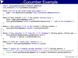 ...Cucumber Example
                    import com.gargoylesoftware.htmlunit.WebClient
                    this.metaClass.mixin(cuke4duke.GroovyDsl)

                    Given ~/we are on the create blog entry page/, { ->
                        page = new WebClient().getPage('http://localhost:8080/postForm')
                    }

                    When(~/I have entered "(.*)" as the title/) {String title ->
                        form = page.getFormByName('post')
                        form.getInputByName('title').setValueAttribute(title + ' (and so was Cucumber)')
                    }

                    When(~'I have entered "(.*)" as the content') {String content ->
© ASERT 2006-2009




                        form.getTextAreaByName('content').setText(content)
                    }

                    When(~'I have selected "(.*)" from the "(.*)" dropdown') {String option, String name ->
                        form.getSelectByName(name).getOptions().find {
                            it.text == option }.setSelected(true)
                    }

                    When(~"I click the 'Create Post' button") { ->
                        result = form.getInputByName('btnPost').click()
                    }

                    Then(~'I should see a heading message matching "(.*)"') {String pattern ->
                    // ensureThat result.getElementsByTagName('h1').item(0).textContent.matches(pattern)
                        assert result.getElementsByTagName('h1').item(0).textContent.matches(pattern)
                    }
                                                                                             AJUG_SEP2009 - 116
 