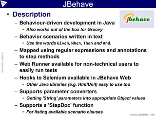 JBehave
                    • Description
                      – Behaviour-driven development in Java
                         • Also works out of the box for Groovy
                      – Behavior scenarios written in text
                         • Use the words Given, When, Then and And.
                      – Mapped using regular expressions and annotations
© ASERT 2006-2009




                        to step methods
                      – Web Runner available for non-technical users to
                        easily run tests
                      – Hooks to Selenium available in JBehave Web
                         • Other Java libraries (e.g. HtmlUnit) easy to use too
                      – Supports parameter converters
                         • Getting 'String' parameters into appropriate Object values
                      – Supports a 'StepDoc' function
                         • For listing available scenario clauses
                                                                                  AJUG_SEP2009 - 119
 