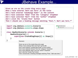 JBehave Example...
                    Given we are on the create blog entry page
                    When I have entered "Bart was here" as the title
                    And I have entered "Cowabunga Dude!" as the content
                    And I have selected "Home" from the "category" dropdown
                    And I have selected "Bart" from the "author" dropdown
                    And I click the 'Create Post' button
                    Then I should see a heading message matching "Post.*: Bart was here.*"

                     import org.jbehave.scenario.Scenario
© ASERT 2006-2009




                     import org.jbehave.scenario.steps.Steps

                     class NewPostScenario extends Scenario {
                         NewPostScenario() {
                             super([new CreateBlogSteps()] as Steps[])
                         }
                     }            Scenario:

                                  Given we are on the create blog entry page
                                  When I have entered "Bart was here" as the title
                                  And I have entered "Cowabunga Dude!" as the content
                                  And I have selected "Home" from the "category" dropdown
                                  And I have selected "Bart" from the "author" dropdown
                                  And I click the 'Create Post' button
                                  Then I should see a heading message matching "Post.*: Bart was here.*"

                                                                                                           AJUG_SEP2009 - 120
 