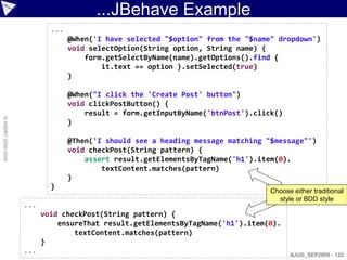 ...JBehave Example
                            ...
                                  @When('I have selected "$option" from the "$name" dropdown')
                                  void selectOption(String option, String name) {
                                      form.getSelectByName(name).getOptions().find {
                                          it.text == option }.setSelected(true)
                                  }

                                  @When("I click the 'Create Post' button")
                                  void clickPostButton() {
                                      result = form.getInputByName('btnPost').click()
© ASERT 2006-2009




                                  }

                                  @Then('I should see a heading message matching "$message"')
                                  void checkPost(String pattern) {
                                      assert result.getElementsByTagName('h1').item(0).
                                          textContent.matches(pattern)
                                  }
                            }
                                                                                  Choose either traditional
                                                                                    style or BDD style
                    ...
                          void checkPost(String pattern) {
                              ensureThat result.getElementsByTagName('h1').item(0).
                                  textContent.matches(pattern)
                          }
                    ...                                                                 AJUG_SEP2009 - 122
 