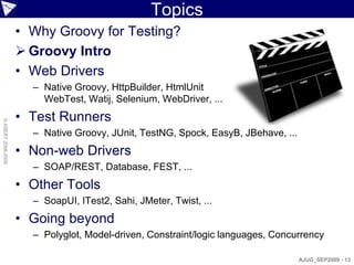 Topics
                    • Why Groovy for Testing?
                     Groovy Intro
                    • Web Drivers
                      – Native Groovy, HttpBuilder, HtmlUnit
                        WebTest, Watij, Selenium, WebDriver, ...
                    • Test Runners
© ASERT 2006-2009




                      – Native Groovy, JUnit, TestNG, Spock, EasyB, JBehave, ...
                    • Non-web Drivers
                      – SOAP/REST, Database, FEST, ...
                    • Other Tools
                      – SoapUI, ITest2, Sahi, JMeter, Twist, ...
                    • Going beyond
                      – Polyglot, Model-driven, Constraint/logic languages, Concurrency

                                                                                   AJUG_SEP2009 - 13
 