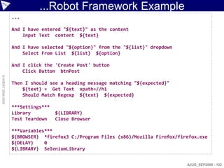 ...Robot Framework Example
                    ...

                    And I have entered "${text}" as the content
                        Input Text content ${text}

                    And I have selected "${option}" from the "${list}" dropdown
                        Select From List ${list} ${option}

                    And I click the 'Create Post' button
                        Click Button btnPost
© ASERT 2006-2009




                    Then I should see a heading message matching "${expected}"
                        ${text} = Get Text xpath=//h1
                        Should Match Regexp ${text} ${expected}

                    ***Settings***
                    Library          ${LIBRARY}
                    Test Teardown    Close Browser

                    ***Variables***
                    ${BROWSER} *firefox3 C:/Program Files (x86)/Mozilla Firefox/firefox.exe
                    ${DELAY}    0
                    ${LIBRARY} SeleniumLibrary


                                                                                   AJUG_SEP2009 - 132
 
