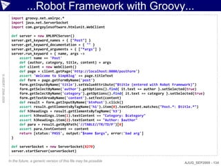 ...Robot Framework with Groovy...
                     import groovy.net.xmlrpc.*
                     import java.net.ServerSocket
                     import com.gargoylesoftware.htmlunit.WebClient

                     def server = new XMLRPCServer()
                     server.get_keyword_names = { ["Post"] }
                     server.get_keyword_documentation = { "" }
                     server.get_keyword_arguments = { ["*args"] }
                     server.run_keyword = { name, args ->
                         assert name == 'Post'
                         def (author, category, title, content) = args
                         def client = new WebClient()
                         def page = client.getPage('http://localhost:8080/postForm')
                         assert 'Welcome to SimpBlog' == page.titleText
© ASERT 2006-2009




                         def form = page.getFormByName('post')
                         form.getInputByName('title').setValueAttribute("$title (entered with Robot Framework)")
                         form.getSelectByName('author').getOptions().find{ it.text == author }.setSelected(true)
                         form.getSelectByName('category').getOptions().find{ it.text == category }.setSelected(true)
                         form.getTextAreaByName('content').setText(content)
                         def result = form.getInputByName('btnPost').click()
                         assert result.getElementsByTagName('h1').item(0).textContent.matches("Post.*: $title.*")
                         def h3headings = result.getElementsByTagName('h3')
                         assert h3headings.item(1).textContent == "Category: $category"
                         assert h3headings.item(2).textContent == "Author: $author"
                         def para = result.getByXPath('//TABLE//TR/TD/P')[0]
                         assert para.textContent == content
                         return [status:'PASS', output:"$name $args", error:'bad arg']
                     }

                     def serverSocket = new ServerSocket(8270)
                     server.startServer(serverSocket)

                    In the future, a generic version of this file may be possible                         AJUG_SEP2009 - 134
 