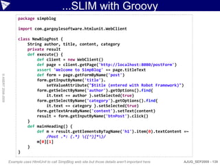...SLIM with Groovy
                         package simpblog

                         import com.gargoylesoftware.htmlunit.WebClient

                         class NewBlogPost {
                             String author, title, content, category
                             private result
                             def execute() {
                                 def client = new WebClient()
                                 def page = client.getPage('http://localhost:8080/postForm')
                                 assert 'Welcome to SimpBlog' == page.titleText
                                 def form = page.getFormByName('post')
© ASERT 2006-2009




                                 form.getInputByName('title').
                                     setValueAttribute("$title (entered with Robot Framework)")
                                 form.getSelectByName('author').getOptions().find{
                                     it.text == author }.setSelected(true)
                                 form.getSelectByName('category').getOptions().find{
                                     it.text == category }.setSelected(true)
                                 form.getTextAreaByName('content').setText(content)
                                 result = form.getInputByName('btnPost').click()
                             }
                             def mainHeading() {
                                 def m = result.getElementsByTagName('h1').item(0).textContent =~
                                     /Post .*: (.*) ([^)]*)/
                                 m[0][1]
                             }
                         }

                    Example uses HtmlUnit to call SimpBlog web site but those details aren't important here   AJUG_SEP2009 - 139
 