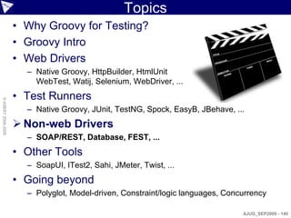 Topics
                    • Why Groovy for Testing?
                    • Groovy Intro
                    • Web Drivers
                      – Native Groovy, HttpBuilder, HtmlUnit
                        WebTest, Watij, Selenium, WebDriver, ...
                    • Test Runners
© ASERT 2006-2009




                      – Native Groovy, JUnit, TestNG, Spock, EasyB, JBehave, ...
                     Non-web Drivers
                      – SOAP/REST, Database, FEST, ...
                    • Other Tools
                      – SoapUI, ITest2, Sahi, JMeter, Twist, ...
                    • Going beyond
                      – Polyglot, Model-driven, Constraint/logic languages, Concurrency

                                                                                AJUG_SEP2009 - 140
 