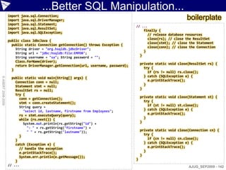 ...Better SQL Manipulation...
                    import
                    import
                             java.sql.Connection;
                             java.sql.DriverManager;                                                               boilerplate
                    import   java.sql.Statement;
                                                                                       // ...
                    import   java.sql.ResultSet;
                                                                                           finally {
                    import   java.sql.SQLException;
                                                                                             // release database resources
                                                                                             close(rs); // close the ResultSet
                    public class JdbcJava {
                                                                                             close(stmt); // close the Statement
                      public static Connection getConnection() throws Exception {
                                                                                             close(conn); // close the Connection
                        String driver = "org.hsqldb.jdbcDriver";
                                                                                           }
                        String url = "jdbc:hsqldb:file:EMPDB";
                                                                                         }
                        String username = "sa"; String password = "";
                        Class.forName(driver);
                                                                                           private static void close(ResultSet rs) {
                        return DriverManager.getConnection(url, username, password);
                                                                                             try {
                      }
                                                                                               if (rs != null) rs.close();
                                                                                             } catch (SQLException e) {
© ASERT 2006-2009




                      public static void main(String[] args) {
                        Connection conn = null;                                                e.printStackTrace();
                        Statement stmt = null;                                               }
                        ResultSet rs = null;                                               }
                        try {
                          conn = getConnection();                                          private static void close(Statement st) {
                          stmt = conn.createStatement();                                     try {
                                                                                               if (st != null) st.close();
                          String query =
                                                                                             } catch (SQLException e) {
                            "select id, lastname, firstname from Employees";
                          rs = stmt.executeQuery(query);                                       e.printStackTrace();
                                                                                             }
                          while (rs.next()) {
                            System.out.println(rs.getString("id") +                        }
                              ": " + rs.getString("firstname") +
                              " " + rs.getString("lastname"));                             private static void close(Connection cn) {
                                                                                             try {
                          }
                                                                                               if (cn != null) cn.close();
                        }
                        catch (Exception e) {                                                } catch (SQLException e) {
                          // handle the exception                                              e.printStackTrace();
                          e.printStackTrace();                                               }
                          System.err.println(e.getMessage());                              }
                        }                                                              }
                    // ...                                                                                          AJUG_SEP2009 - 142
 