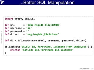 ...Better SQL Manipulation


                    import groovy.sql.Sql

                    def   url        =   'jdbc:hsqldb:file:EMPDB'
                    def   username   =   'sa'
                    def   password   =   ''
© ASERT 2006-2009




                    def   driver     =   'org.hsqldb.jdbcDriver'

                    def db = Sql.newInstance(url, username, password, driver)

                    db.eachRow("SELECT id, firstname, lastname FROM Employees") {
                        println "$it.id: $it.firstname $it.lastname"
                    }




                                                                       AJUG_SEP2009 - 143
 