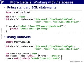 More Details: Working with Databases
                    • Using standard SQL statements
                     import groovy.sql.Sql

                     def foo = 'cheese'
                     def db = Sql.newInstance("jdbc:mysql://localhost:3306/mydb",
                                              "user", "pswd", "com.mysql.jdbc.Driver")

                     db.eachRow("select * from FOOD where type=${foo}") {
                         println "Gromit likes ${it.name}"
© ASERT 2006-2009




                     }

                    • Using DataSets
                     import groovy.sql.Sql

                     def db = Sql.newInstance("jdbc:mysql://localhost:3306/mydb",
                                              "user", "pswd", "com.mysql.jdbc.Driver")

                     def food = db.dataSet('FOOD')
                     def cheese = food.findAll { it.type == 'cheese' }
                     cheese.each { println "Gromit likes ${it.name}" }
                                                                            AJUG_SEP2009 - 144
 