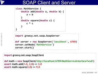SOAP Client and Server
                             class MathService {
                                 double add(double a, double b) {
                                     a + b
                                 }
                                 double square(double c) {
                                     c * c
                                 }
                             }
© ASERT 2006-2009




                             import groovy.net.soap.SoapServer

                             def server = new SoapServer('localhost', 6789)
                             server.setNode('MathService')
                             server.start()


                    import groovy.net.soap.SoapClient

                    def math = new SoapClient('http://localhost:6789/MathServiceInterface?wsdl')
                    assert math.add(1.0, 2.0) == 3.0
                    assert math.square(3.0) == 9.0

                                                                                     AJUG_SEP2009 - 147
 