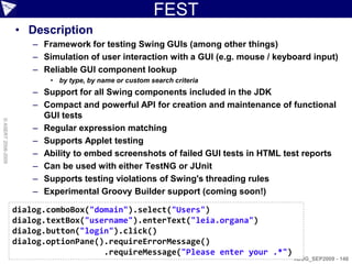 FEST
                    • Description
                        – Framework for testing Swing GUIs (among other things)
                        – Simulation of user interaction with a GUI (e.g. mouse / keyboard input)
                        – Reliable GUI component lookup
                            • by type, by name or custom search criteria
                        – Support for all Swing components included in the JDK
                        – Compact and powerful API for creation and maintenance of functional
                          GUI tests
© ASERT 2006-2009




                        – Regular expression matching
                        – Supports Applet testing
                        – Ability to embed screenshots of failed GUI tests in HTML test reports
                        – Can be used with either TestNG or JUnit
                        – Supports testing violations of Swing's threading rules
                        – Experimental Groovy Builder support (coming soon!)

                    dialog.comboBox("domain").select("Users")
                    dialog.textBox("username").enterText("leia.organa")
                    dialog.button("login").click()
                    dialog.optionPane().requireErrorMessage()
                                       .requireMessage("Please enter your .*")
                                                                                      AJUG_SEP2009 - 148
 