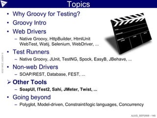 Topics
                    • Why Groovy for Testing?
                    • Groovy Intro
                    • Web Drivers
                      – Native Groovy, HttpBuilder, HtmlUnit
                        WebTest, Watij, Selenium, WebDriver, ...
                    • Test Runners
© ASERT 2006-2009




                      – Native Groovy, JUnit, TestNG, Spock, EasyB, JBehave, ...
                    • Non-web Drivers
                      – SOAP/REST, Database, FEST, ...
                     Other Tools
                      – SoapUI, ITest2, Sahi, JMeter, Twist, ...
                    • Going beyond
                      – Polyglot, Model-driven, Constraint/logic languages, Concurrency

                                                                                AJUG_SEP2009 - 149
 
