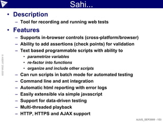 Sahi...
                    • Description
                      – Tool for recording and running web tests
                    • Features
                      – Supports in-browser controls (cross-platform/browser)
                      – Ability to add assertions (check points) for validation
                      – Text based programmable scripts with ability to
                           • parametrize variables
© ASERT 2006-2009




                           • re-factor into functions
                           • organize and include other scripts
                      –   Can run scripts in batch mode for automated testing
                      –   Command line and ant integration
                      –   Automatic html reporting with error logs
                      –   Easily extensible via simple javascript
                      –   Support for data-driven testing
                      –   Multi-threaded playback
                      –   HTTP, HTTPS and AJAX support
                                                                                AJUG_SEP2009 - 153
 