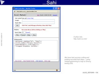 ...Sahi
© ASERT 2006-2009




                                          Further Info:
                                          http://sahi.co.in/w/




                              We have had success cutting and
                              pasting recorded test steps – using
                              metaprogramming to map to Groovy
                              testing DSL




                                                       AJUG_SEP2009 - 154
 