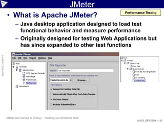 JMeter
                    • What is Apache JMeter?
                                                                                    Performance Testing


                           – Java desktop application designed to load test
                             functional behavior and measure performance
                           – Originally designed for testing Web Applications but
                             has since expanded to other test functions
© ASERT 2006-2009




                    JMeter can call out to Groovy – reusing your functional tests
                                                                                           AJUG_SEP2009 - 155
 