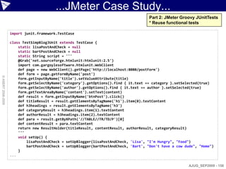 ...JMeter Case Study...
                                                                                       Part 2: JMeter Groovy JUnitTests
                                                                                       * Reuse functional tests

                    import junit.framework.TestCase

                    class TestSimpBlogJUnit extends TestCase {
                        static lisaPostAndCheck = null
                        static bartPostAndCheck = null
                        static String script = '''
                        @Grab('net.sourceforge.htmlunit:htmlunit:2.5')
                        import com.gargoylesoftware.htmlunit.WebClient
                        def page = new WebClient().getPage('http://localhost:8080/postForm')
                        def form = page.getFormByName('post')
© ASERT 2006-2009




                        form.getInputByName('title').setValueAttribute(title)
                        form.getSelectByName('category').getOptions().find { it.text == category }.setSelected(true)
                        form.getSelectByName('author').getOptions().find { it.text == author }.setSelected(true)
                        form.getTextAreaByName('content').setText(content)
                        def result = form.getInputByName('btnPost').click()
                        def titleResult = result.getElementsByTagName('h1').item(0).textContent
                        def h3headings = result.getElementsByTagName('h3')
                        def categoryResult = h3headings.item(1).textContent
                        def authorResult = h3headings.item(2).textContent
                        def para = result.getByXPath('//TABLE//TR/TD/P')[0]
                        def contentResult = para.textContent
                        return new ResultHolder(titleResult, contentResult, authorResult, categoryResult)
                        '''
                        void setUp() {
                            lisaPostAndCheck = setUpBlogger(lisaPostAndCheck, 'Lisa', "I'm Hungry", "Food")
                            bartPostAndCheck = setUpBlogger(bartPostAndCheck, 'Bart', "Don't have a cow dude", "Home")
                        }
                    ...

                                                                                                          AJUG_SEP2009 - 158
 