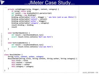 ...JMeter Case Study...
                    ...
                          private setUpBlogger(orig, blogger, content, category) {
                              if (orig) return orig
                              def result = new GroovyShell().parse(script)
                              def binding = new Binding()
                              binding.setVariable('title', blogger + ' was here (and so was JMeter)')
                              binding.setVariable('content', content)
                              binding.setVariable('author', blogger)
                              binding.setVariable('category', category)
                              result.binding = binding
                              result
                          }

                          void testBartWasHere() {
© ASERT 2006-2009




                              def result = bartPostAndCheck.run()
                              assert result.title.contains('Bart was here')
                          }

                          void testLisaWasHere() {
                              def result = lisaPostAndCheck.run()
                              assert result.title.contains('Lisa was here')
                          }
                    }

                    class ResultHolder {
                        String title, content, author, category
                        ResultHolder(String title, String content, String author, String category) {
                            this.title = title
                            this.content = content
                            this.author = author
                            this.category = category
                        }
                    }
                                                                                                        AJUG_SEP2009 - 159
 