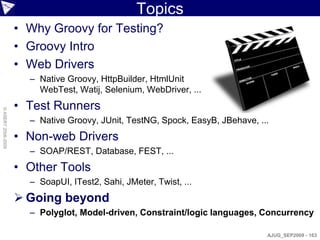 Topics
                    • Why Groovy for Testing?
                    • Groovy Intro
                    • Web Drivers
                      – Native Groovy, HttpBuilder, HtmlUnit
                        WebTest, Watij, Selenium, WebDriver, ...
                    • Test Runners
© ASERT 2006-2009




                      – Native Groovy, JUnit, TestNG, Spock, EasyB, JBehave, ...
                    • Non-web Drivers
                      – SOAP/REST, Database, FEST, ...
                    • Other Tools
                      – SoapUI, ITest2, Sahi, JMeter, Twist, ...
                     Going beyond
                      – Polyglot, Model-driven, Constraint/logic languages, Concurrency

                                                                               AJUG_SEP2009 - 163
 