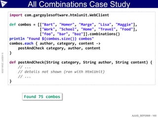 All Combinations Case Study
                    import com.gargoylesoftware.htmlunit.WebClient

                    def combos = [["Bart", "Homer", "Marge", "Lisa", "Maggie"],
                                  ["Work", "School", "Home", "Travel", "Food"],
                                  ["foo", "bar", "baz"]].combinations()
                    println "Found ${combos.size()} combos"
                    combos.each { author, category, content ->
                        postAndCheck category, author, content
                    }
© ASERT 2006-2009




                    def postAndCheck(String category, String author, String content) {
                        // ...
                        // details not shown (ran with HtmlUnit)
                        // ...
                    }


                          Found 75 combos



                                                                            AJUG_SEP2009 - 165
 