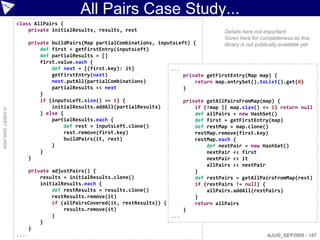 All Pairs Case Study...
                    class AllPairs {
                        private initialResults, results, rest                               Details here not important:
                                                                                            Given here for completeness as this
                          private buildPairs(Map partialCombinations, inputsLeft) {         library is not publically available yet
                              def first = getFirstEntry(inputsLeft)
                              def partialResults = []
                              first.value.each {
                                  def next = [(first.key): it]             ...
                                  getFirstEntry(next)                          private getFirstEntry(Map map) {
                                  next.putAll(partialCombinations)                 return map.entrySet().toList().get(0)
                                  partialResults << next                       }
                              }
                              if (inputsLeft.size() == 1) {                    private getAllPairsFromMap(map) {
                                  initialResults.addAll(partialResults)            if (!map || map.size() <= 1) return null
© ASERT 2006-2009




                              } else {                                             def allPairs = new HashSet()
                                  partialResults.each {                            def first = getFirstEntry(map)
                                       def rest = inputsLeft.clone()               def restMap = map.clone()
                                       rest.remove(first.key)                      restMap.remove(first.key)
                                       buildPairs(it, rest)                        restMap.each {
                                  }                                                    def nextPair = new HashSet()
                              }                                                        nextPair << first
                          }                                                            nextPair << it
                                                                                       allPairs << nextPair
                          private adjustPairs() {                                  }
                              results = initialResults.clone()                     def restPairs = getAllPairsFromMap(rest)
                              initialResults.each {                                if (restPairs != null) {
                                  def restResults = results.clone()                    allPairs.addAll(restPairs)
                                  restResults.remove(it)                           }
                                  if (allPairsCovered(it, restResults)) {          return allPairs
                                       results.remove(it)                      }
                                  }                                        ...
                              }
                          }
                    ...                                                                                        AJUG_SEP2009 - 167
 